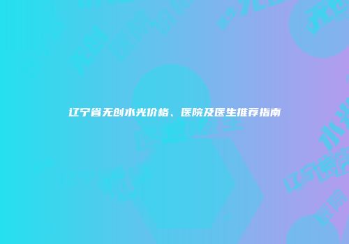 辽宁省无创水光价格、医院及医生推荐指南