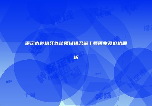 保定市种植牙连体领域排名前十强医生及价格解析