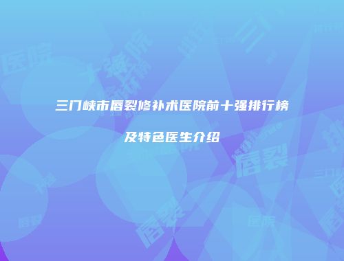 三门峡市唇裂修补术医院前十强排行榜及特色医生介绍