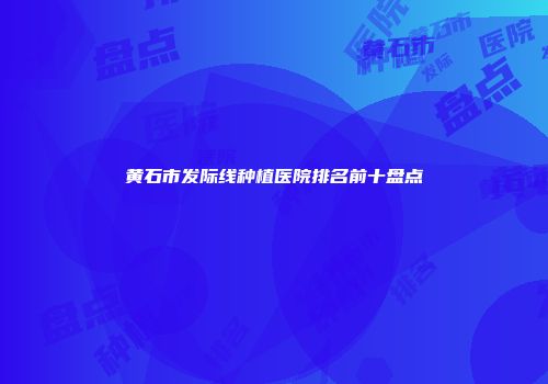 黄石市发际线种植医院排名前十盘点