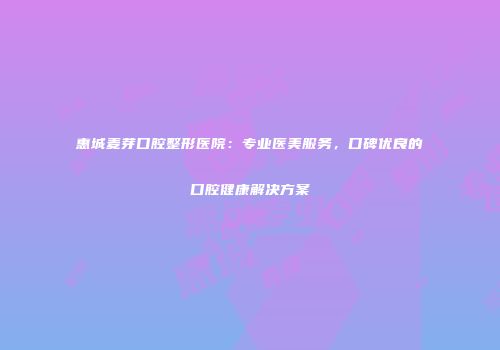 惠城麦芽口腔整形医院：专业医美服务，口碑优良的口腔健康解决方案