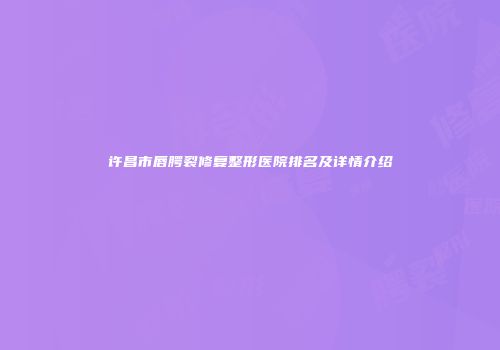 许昌市唇腭裂修复整形医院排名及详情介绍