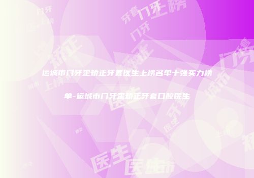 运城市门牙歪矫正牙套医生上榜名单十强实力榜单-运城市门牙歪矫正牙套口腔医生