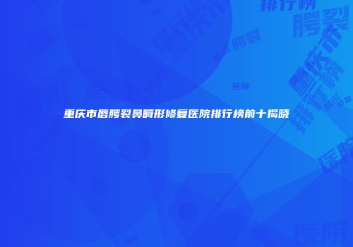 重庆市唇腭裂鼻畸形修复医院排行榜前十揭晓