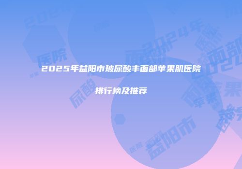 2025年益阳市玻尿酸丰面部苹果肌医院排行榜及推荐
