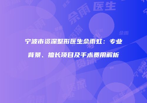 宁波市资深整形医生佘雨虹：专业背景、擅长项目及手术费用解析
