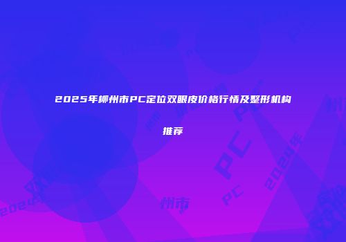 2025年柳州市PC定位双眼皮价格行情及整形机构推荐