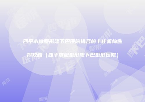 四平市微整形隆下巴医院排名前十佳机构选择攻略（四平市微整形隆下巴整形医院）