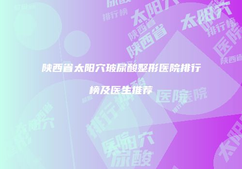 陕西省太阳穴玻尿酸整形医院排行榜及医生推荐