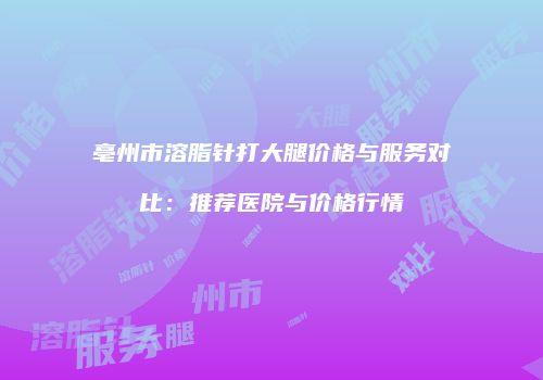 亳州市溶脂针打大腿价格与服务对比：推荐医院与价格行情