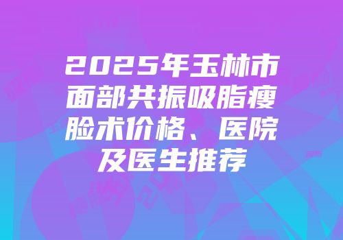 2025年玉林市面部共振吸脂瘦脸术价格、医院及医生推荐