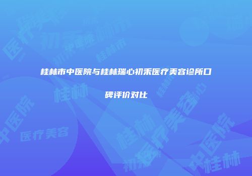 桂林市中医院与桂林瑞心初禾医疗美容诊所口碑评价对比