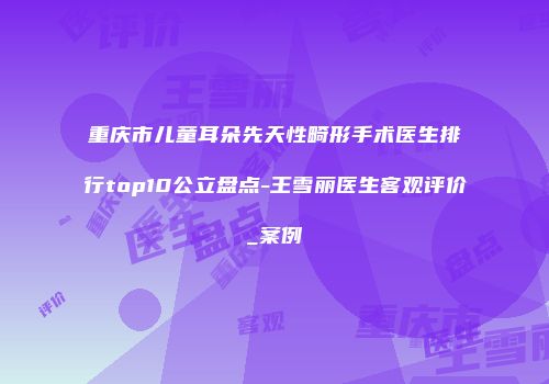 重庆市儿童耳朵先天性畸形手术医生排行top10公立盘点-王雪丽医生客观评价_案例