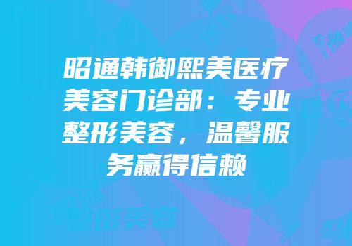 昭通韩御熙美医疗美容门诊部：专业整形美容，温馨服务赢得信赖