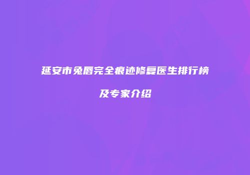 延安市兔唇完全痕迹修复医生排行榜及专家介绍