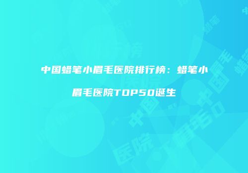 中国蜡笔小眉毛医院排行榜：蜡笔小眉毛医院TOP50诞生