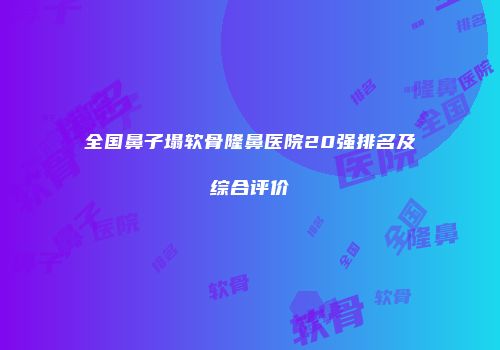 全国鼻子塌软骨隆鼻医院20强排名及综合评价