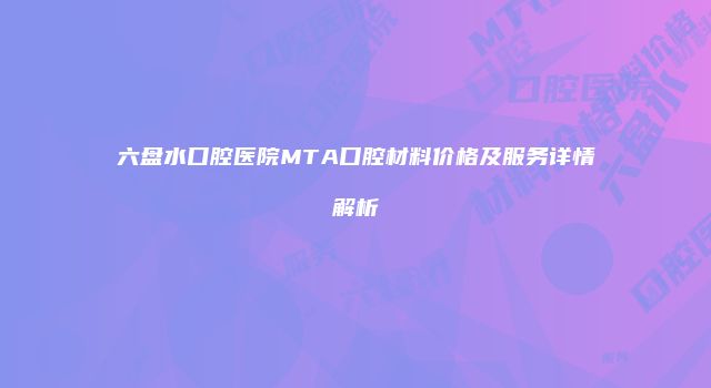 六盘水口腔医院MTA口腔材料价格及服务详情解析