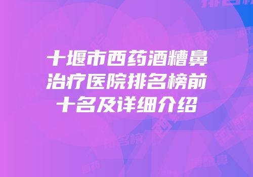 十堰市西药酒糟鼻治疗医院排名榜前十名及详细介绍