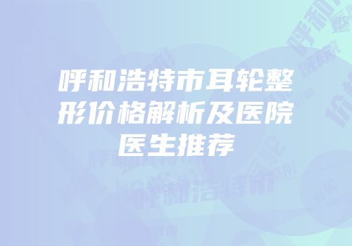 呼和浩特市耳轮整形价格解析及医院医生推荐