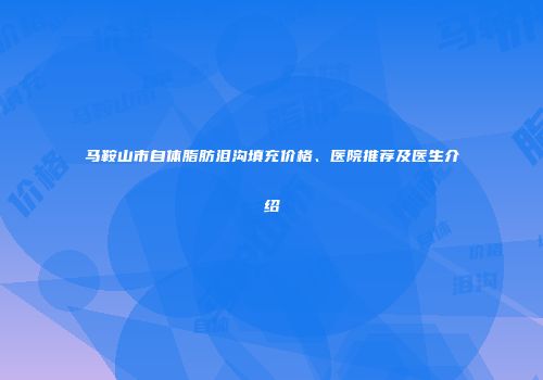 马鞍山市自体脂肪泪沟填充价格、医院推荐及医生介绍