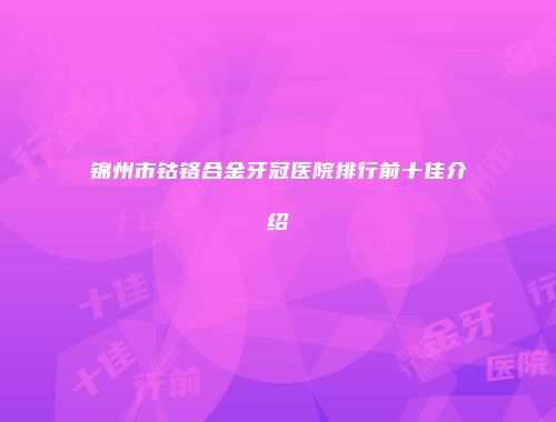 锦州市钴铬合金牙冠医院排行前十佳介绍