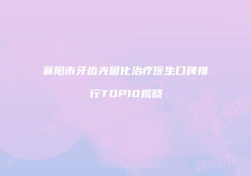 襄阳市牙齿光固化治疗医生口碑排行TOP10揭晓