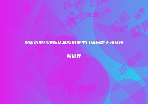 济南市缝合法杯状耳整形医生口碑榜前十强及医院推荐