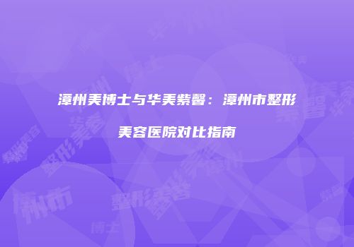 漳州美博士与华美紫馨：漳州市整形美容医院对比指南