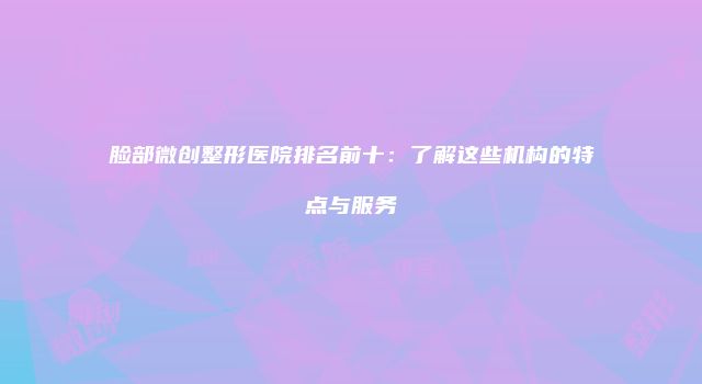 脸部微创整形医院排名前十：了解这些机构的特点与服务