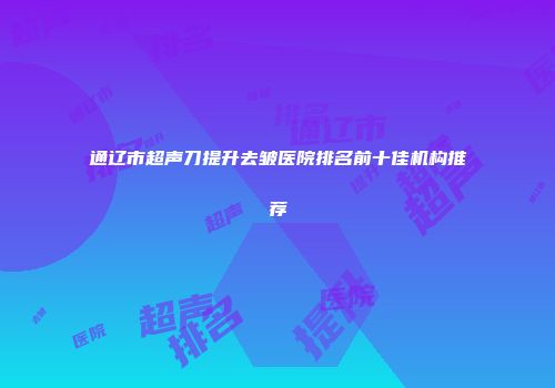 通辽市超声刀提升去皱医院排名前十佳机构推荐