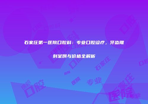 石家庄第一医院口腔科：专业口腔诊疗，牙齿雕刻案例与价格全解析