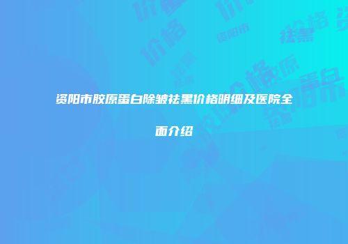 资阳市胶原蛋白除皱祛黑价格明细及医院全面介绍