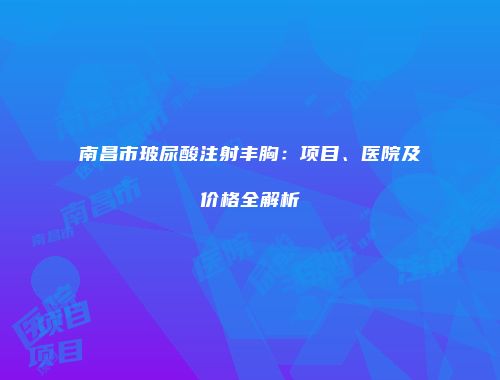 南昌市玻尿酸注射丰胸：项目、医院及价格全解析