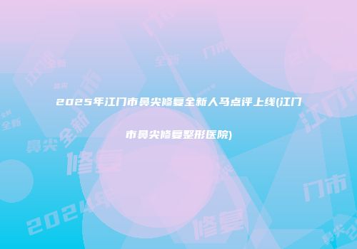 2025年江门市鼻尖修复全新人马点评上线(江门市鼻尖修复整形医院)