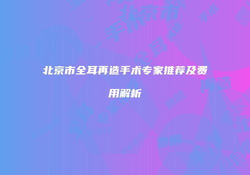 北京市全耳再造手术专家推荐及费用解析
