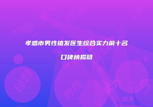 孝感市男性植发医生综合实力前十名口碑榜揭晓