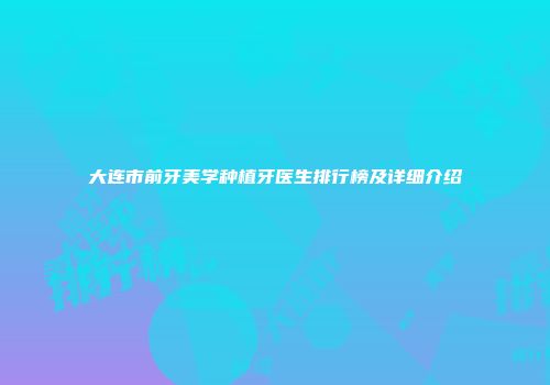大连市前牙美学种植牙医生排行榜及详细介绍