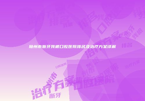 随州市断牙残根口腔医院排名及治疗方案详解