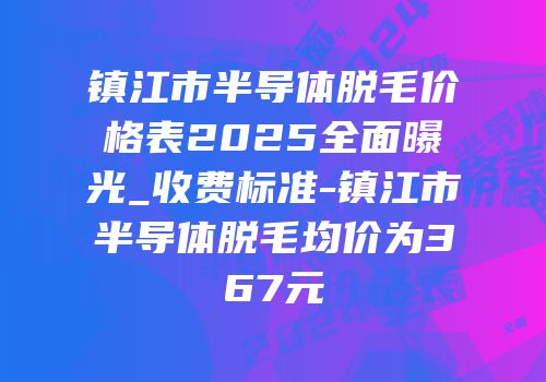 镇江市半导体脱毛价格表2025全面曝光_收费标准-镇江市半导体脱毛均价为367元