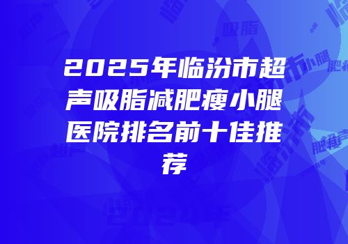 2025年临汾市超声吸脂减肥瘦小腿医院排名前十佳推荐