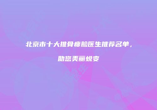 北京市十大推骨瘦脸医生推荐名单，助您美丽蜕变