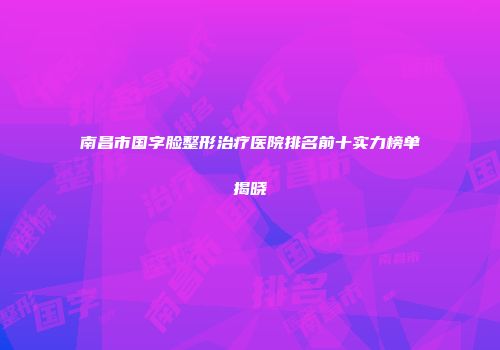 南昌市国字脸整形治疗医院排名前十实力榜单揭晓
