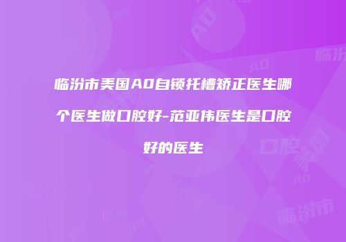 临汾市美国A0自锁托槽矫正医生哪个医生做口腔好-范亚伟医生是口腔好的医生
