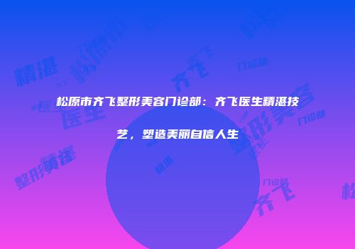 松原市齐飞整形美容门诊部：齐飞医生精湛技艺，塑造美丽自信人生