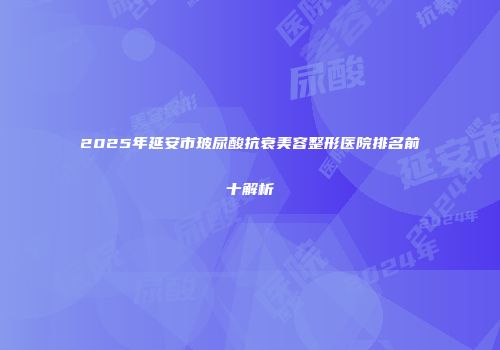 2025年延安市玻尿酸抗衰美容整形医院排名前十解析