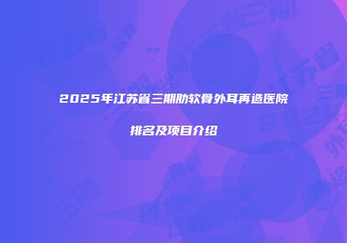 2025年江苏省三期肋软骨外耳再造医院排名及项目介绍