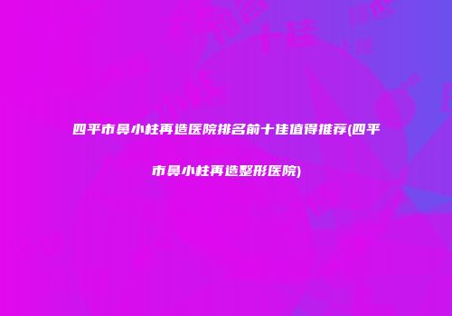 四平市鼻小柱再造医院排名前十佳值得推荐(四平市鼻小柱再造整形医院)