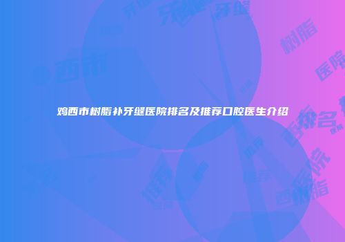 鸡西市树脂补牙缝医院排名及推荐口腔医生介绍