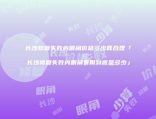 长沙修复失败内眼角价格多少算合理「长沙修复失败内眼角费用到底是多少」